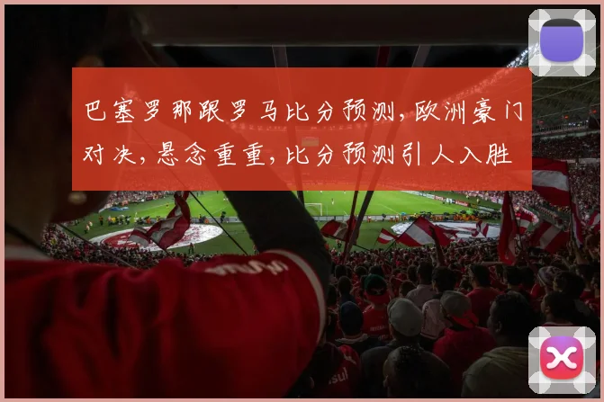 巴塞罗那跟罗马比分预测,欧洲豪门对决,悬念重重,比分预测引人入胜,一触即发