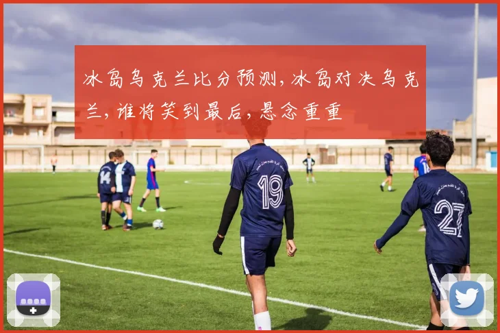 冰岛乌克兰比分预测,冰岛对决乌克兰,谁将笑到最后,悬念重重